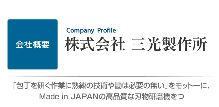 株式会社 三光製作所　会社概要　「包丁を研ぐ作業に熟練の技術や勘は必要の無い」をモットーに、Made in JAPANの高品質な刃物研磨機をつくり続けています。