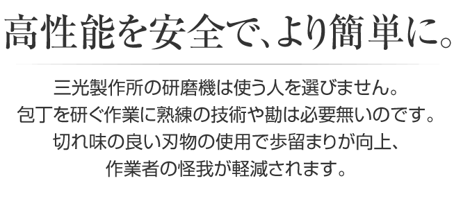 高性能を安全で、より簡単に。三光製作所の研磨機は使う人を選びません。包丁を研ぐ作業に熟練の技術や勘は必要無いのです。切れ味の良い刃物の使用で歩留まりが向上、作業者の怪我が軽減されます。