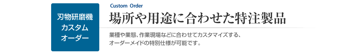 刃物研磨機のカスタムオーダー　場所や用途に合わせた特注製品　業種や業態、作業現場などに合わせてカスタマイズする、特別仕様が可能です。