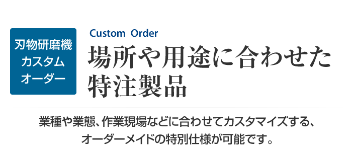 刃物研磨機のカスタムオーダー　場所や用途に合わせた特注製品　業種や業態、作業現場などに合わせてカスタマイズする、特別仕様が可能です。